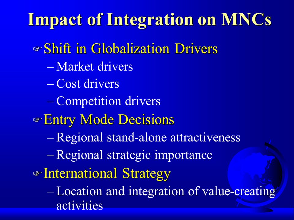 Impact of Integration on MNCs F Shift in Globalization Drivers –Market drivers –Cost drivers –Competition drivers F Entry Mode Decisions –Regional stand-alone attractiveness –Regional strategic importance F International Strategy –Location and integration of value-creating activities