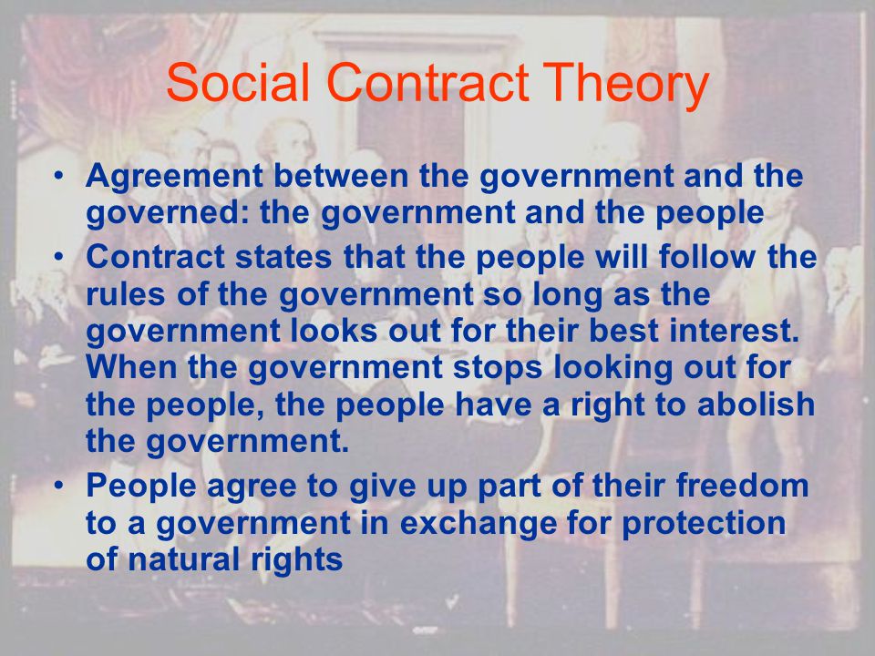 Social Contract Theory Agreement between the government and the governed: the government and the people Contract states that the people will follow the rules of the government so long as the government looks out for their best interest.