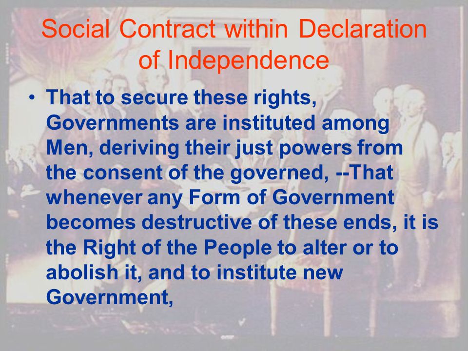 Social Contract within Declaration of Independence That to secure these rights, Governments are instituted among Men, deriving their just powers from the consent of the governed, --That whenever any Form of Government becomes destructive of these ends, it is the Right of the People to alter or to abolish it, and to institute new Government,