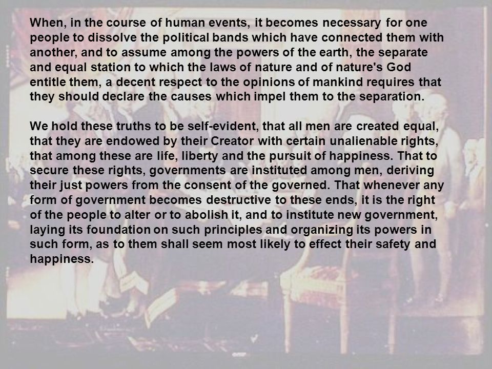 When, in the course of human events, it becomes necessary for one people to dissolve the political bands which have connected them with another, and to assume among the powers of the earth, the separate and equal station to which the laws of nature and of nature s God entitle them, a decent respect to the opinions of mankind requires that they should declare the causes which impel them to the separation.