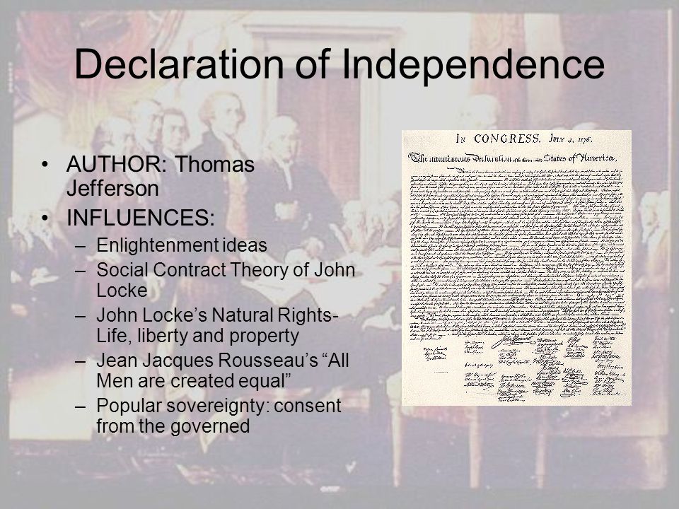 Declaration of Independence AUTHOR: Thomas Jefferson INFLUENCES: –Enlightenment ideas –Social Contract Theory of John Locke –John Locke’s Natural Rights- Life, liberty and property –Jean Jacques Rousseau’s All Men are created equal –Popular sovereignty: consent from the governed
