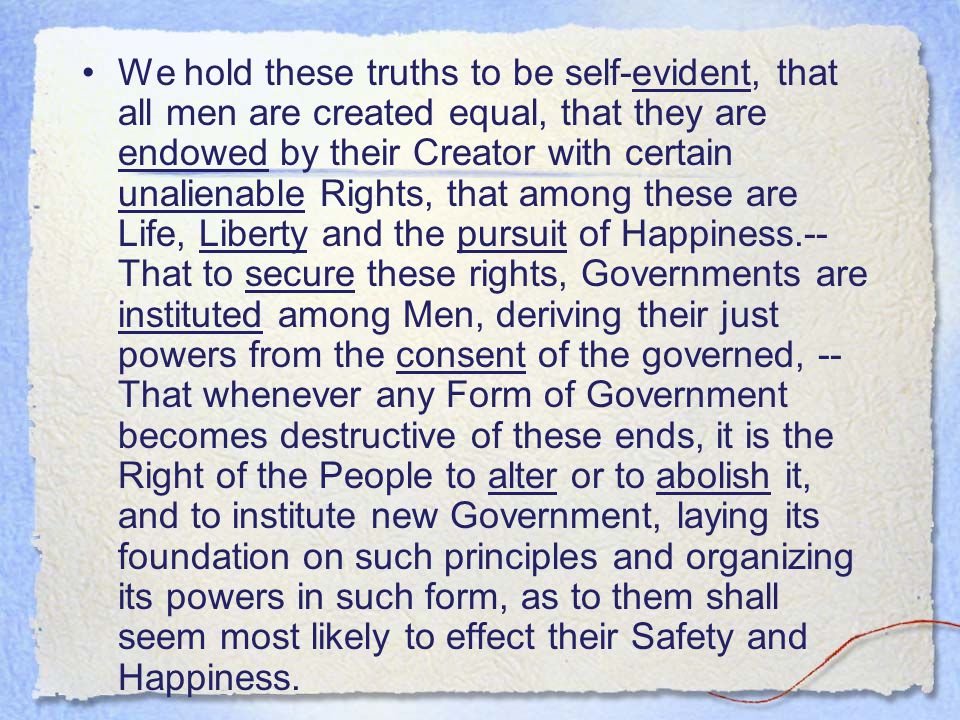 We hold these truths to be self-evident, that all men are created equal, that they are endowed by their Creator with certain unalienable Rights, that among these are Life, Liberty and the pursuit of Happiness.-- That to secure these rights, Governments are instituted among Men, deriving their just powers from the consent of the governed, -- That whenever any Form of Government becomes destructive of these ends, it is the Right of the People to alter or to abolish it, and to institute new Government, laying its foundation on such principles and organizing its powers in such form, as to them shall seem most likely to effect their Safety and Happiness.