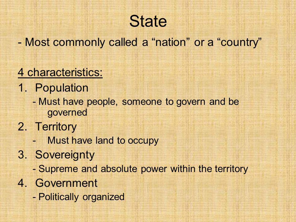 State - Most commonly called a nation or a country 4 characteristics: 1.Population - Must have people, someone to govern and be governed 2.Territory -Must have land to occupy 3.Sovereignty - Supreme and absolute power within the territory 4.Government - Politically organized