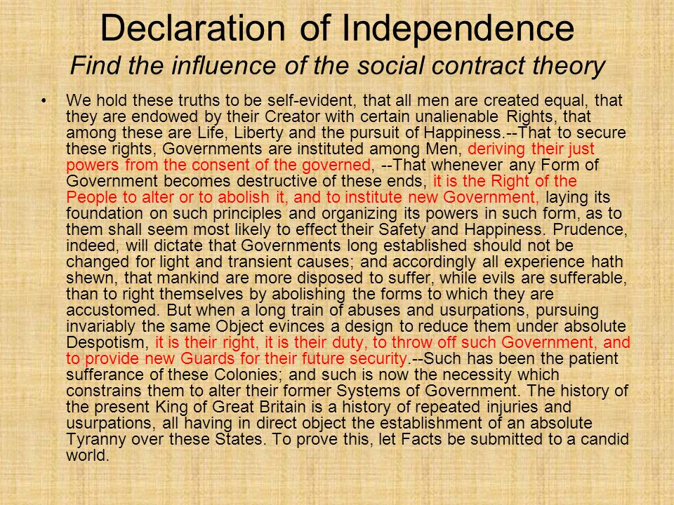 Declaration of Independence Find the influence of the social contract theory We hold these truths to be self-evident, that all men are created equal, that they are endowed by their Creator with certain unalienable Rights, that among these are Life, Liberty and the pursuit of Happiness.--That to secure these rights, Governments are instituted among Men, deriving their just powers from the consent of the governed, --That whenever any Form of Government becomes destructive of these ends, it is the Right of the People to alter or to abolish it, and to institute new Government, laying its foundation on such principles and organizing its powers in such form, as to them shall seem most likely to effect their Safety and Happiness.