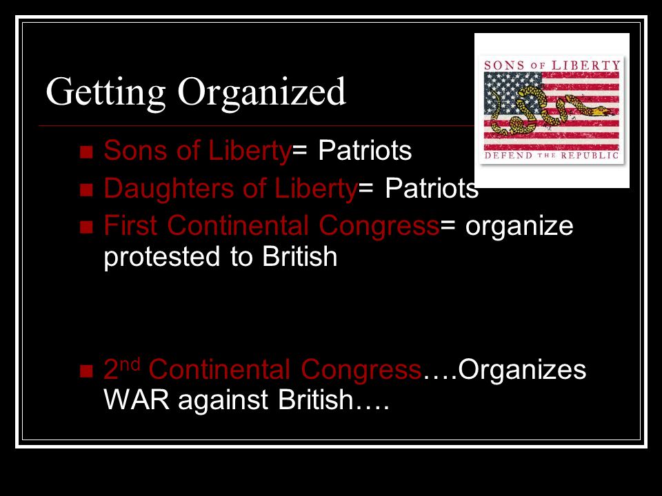 Getting Organized Sons of Liberty= Patriots Daughters of Liberty= Patriots First Continental Congress= organize protested to British 2 nd Continental Congress….Organizes WAR against British….