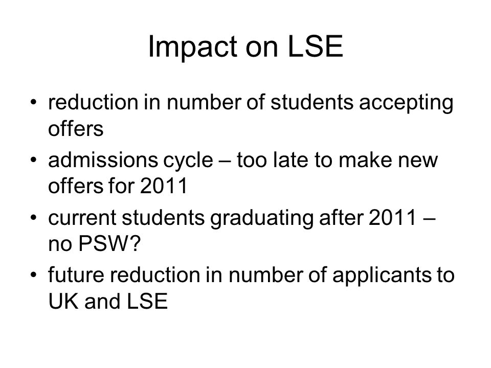Impact on LSE reduction in number of students accepting offers admissions cycle – too late to make new offers for 2011 current students graduating after 2011 – no PSW.