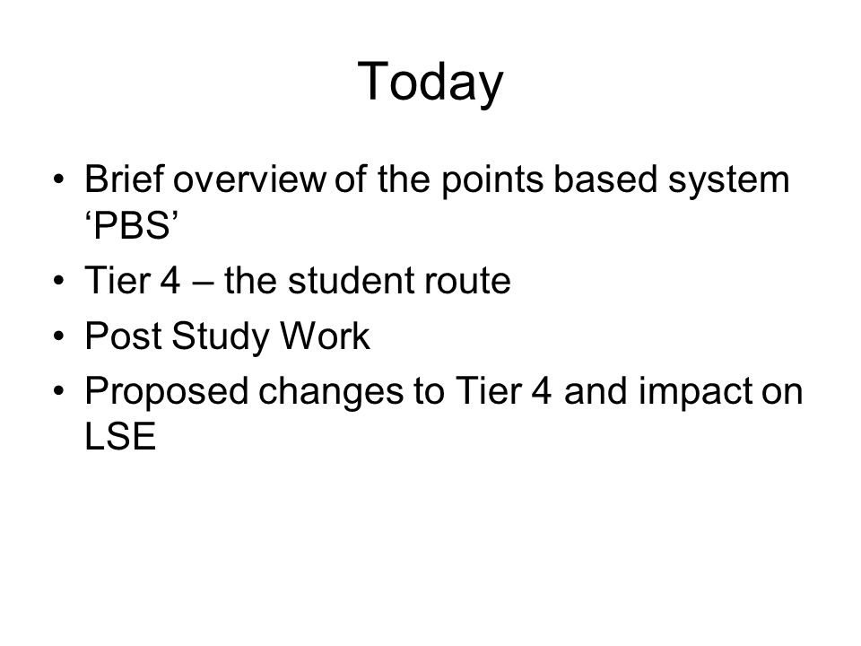 Today Brief overview of the points based system ‘PBS’ Tier 4 – the student route Post Study Work Proposed changes to Tier 4 and impact on LSE