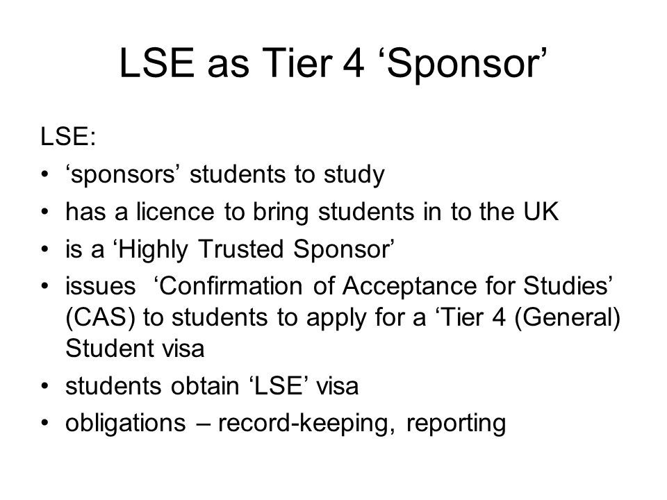 LSE as Tier 4 ‘Sponsor’ LSE: ‘sponsors’ students to study has a licence to bring students in to the UK is a ‘Highly Trusted Sponsor’ issues ‘Confirmation of Acceptance for Studies’ (CAS) to students to apply for a ‘Tier 4 (General) Student visa students obtain ‘LSE’ visa obligations – record-keeping, reporting