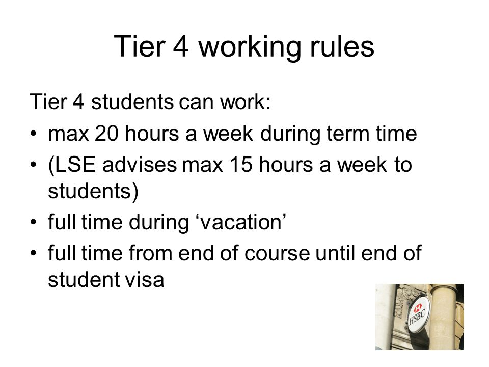 Tier 4 working rules Tier 4 students can work: max 20 hours a week during term time (LSE advises max 15 hours a week to students) full time during ‘vacation’ full time from end of course until end of student visa