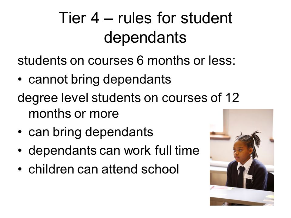 Tier 4 – rules for student dependants students on courses 6 months or less: cannot bring dependants degree level students on courses of 12 months or more can bring dependants dependants can work full time children can attend school