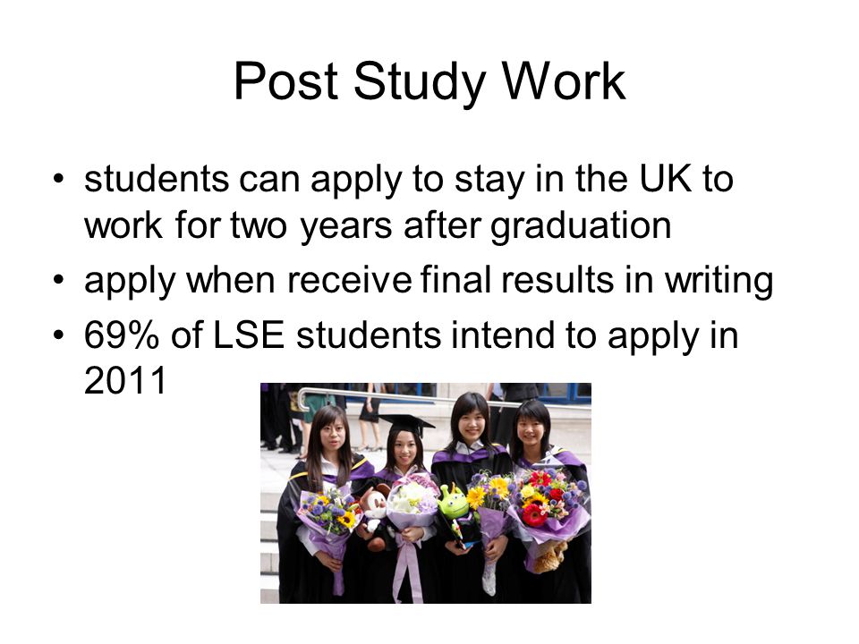 Post Study Work students can apply to stay in the UK to work for two years after graduation apply when receive final results in writing 69% of LSE students intend to apply in 2011