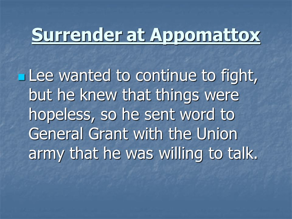 Surrender at Appomattox Lee wanted to continue to fight, but he knew that things were hopeless, so he sent word to General Grant with the Union army that he was willing to talk.