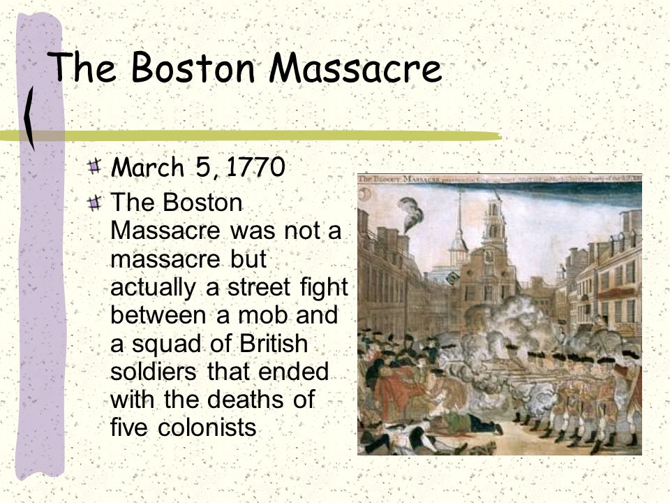 The Boston Massacre March 5, 1770 The Boston Massacre was not a massacre but actually a street fight between a mob and a squad of British soldiers that ended with the deaths of five colonists