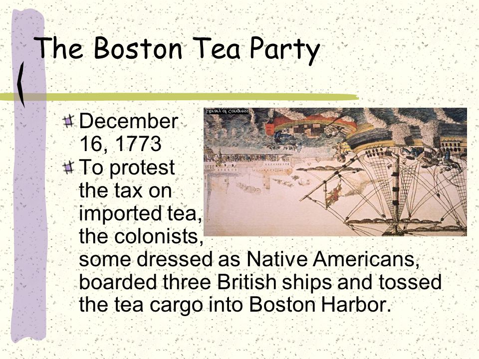 The Boston Tea Party December 16, 1773 To protest the tax on imported tea, the colonists, some dressed as Native Americans, boarded three British ships and tossed the tea cargo into Boston Harbor.