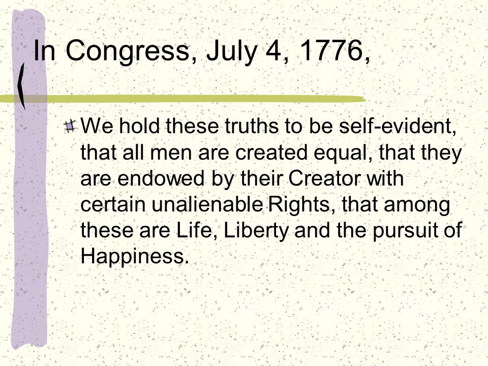 In Congress, July 4, 1776, We hold these truths to be self-evident, that all men are created equal, that they are endowed by their Creator with certain unalienable Rights, that among these are Life, Liberty and the pursuit of Happiness.