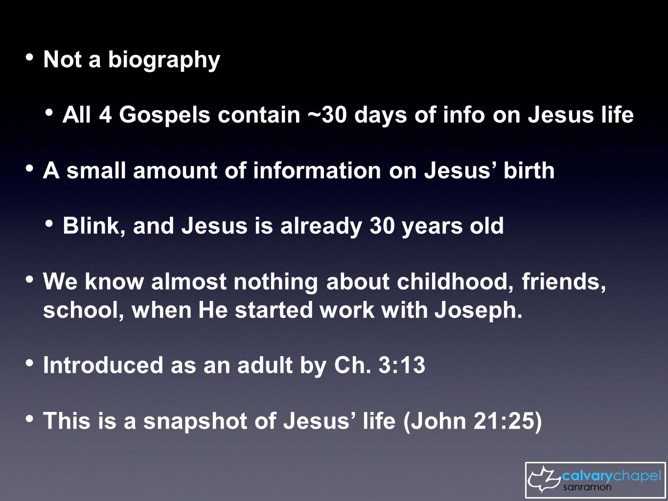 Not a biography All 4 Gospels contain ~30 days of info on Jesus life A small amount of information on Jesus’ birth Blink, and Jesus is already 30 years old We know almost nothing about childhood, friends, school, when He started work with Joseph.