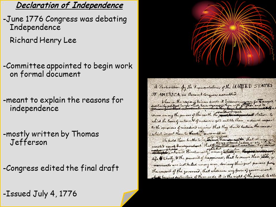 Declaration of Independence -June 1776 Congress was debating Independence Richard Henry Lee -Committee appointed to begin work on formal document -meant to explain the reasons for independence -mostly written by Thomas Jefferson -Congress edited the final draft -Issued July 4, 1776