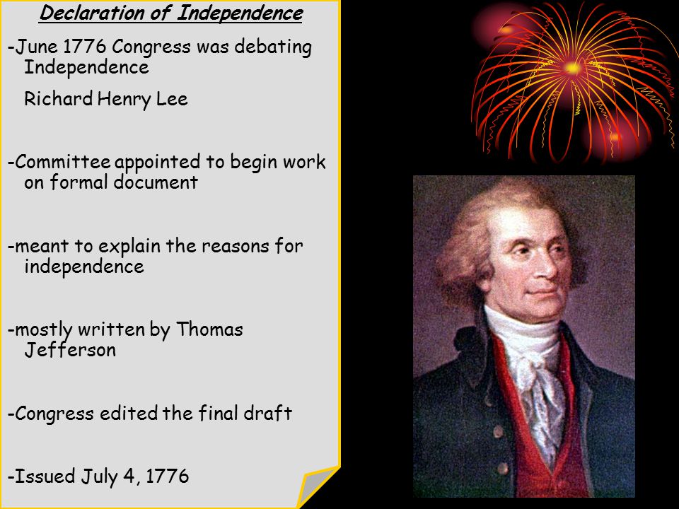 Declaration of Independence -June 1776 Congress was debating Independence Richard Henry Lee -Committee appointed to begin work on formal document -meant to explain the reasons for independence -mostly written by Thomas Jefferson -Congress edited the final draft -Issued July 4, 1776