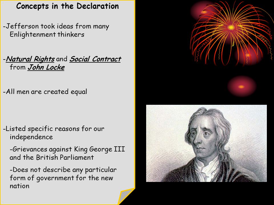 Concepts in the Declaration -Jefferson took ideas from many Enlightenment thinkers -Natural Rights and Social Contract from John Locke -All men are created equal -Listed specific reasons for our independence -Grievances against King George III and the British Parliament -Does not describe any particular form of government for the new nation