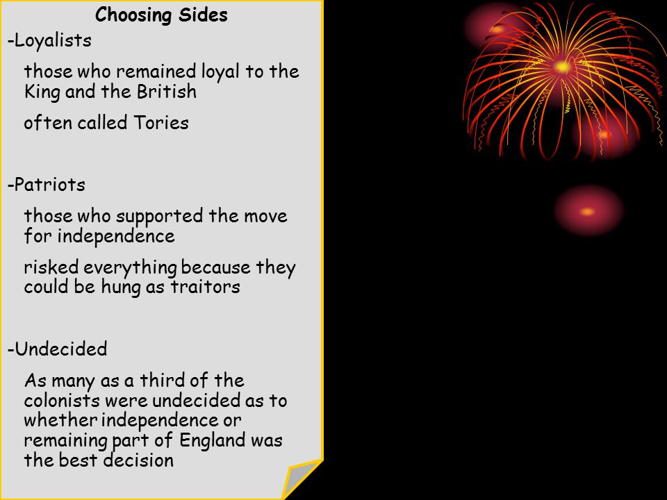 Choosing Sides -Loyalists those who remained loyal to the King and the British often called Tories -Patriots those who supported the move for independence risked everything because they could be hung as traitors -Undecided As many as a third of the colonists were undecided as to whether independence or remaining part of England was the best decision