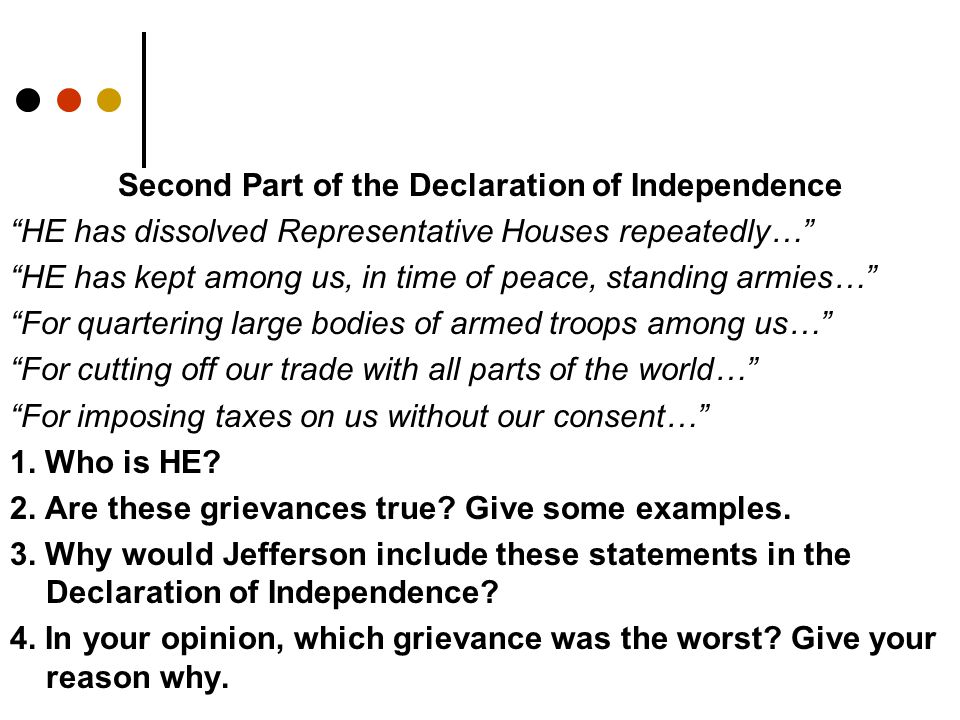 Second Part of the Declaration of Independence HE has dissolved Representative Houses repeatedly… HE has kept among us, in time of peace, standing armies… For quartering large bodies of armed troops among us… For cutting off our trade with all parts of the world… For imposing taxes on us without our consent… 1.