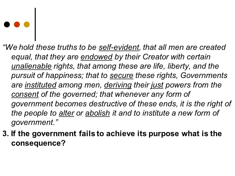 We hold these truths to be self-evident, that all men are created equal, that they are endowed by their Creator with certain unalienable rights, that among these are life, liberty, and the pursuit of happiness; that to secure these rights, Governments are instituted among men, deriving their just powers from the consent of the governed; that whenever any form of government becomes destructive of these ends, it is the right of the people to alter or abolish it and to institute a new form of government. 3.