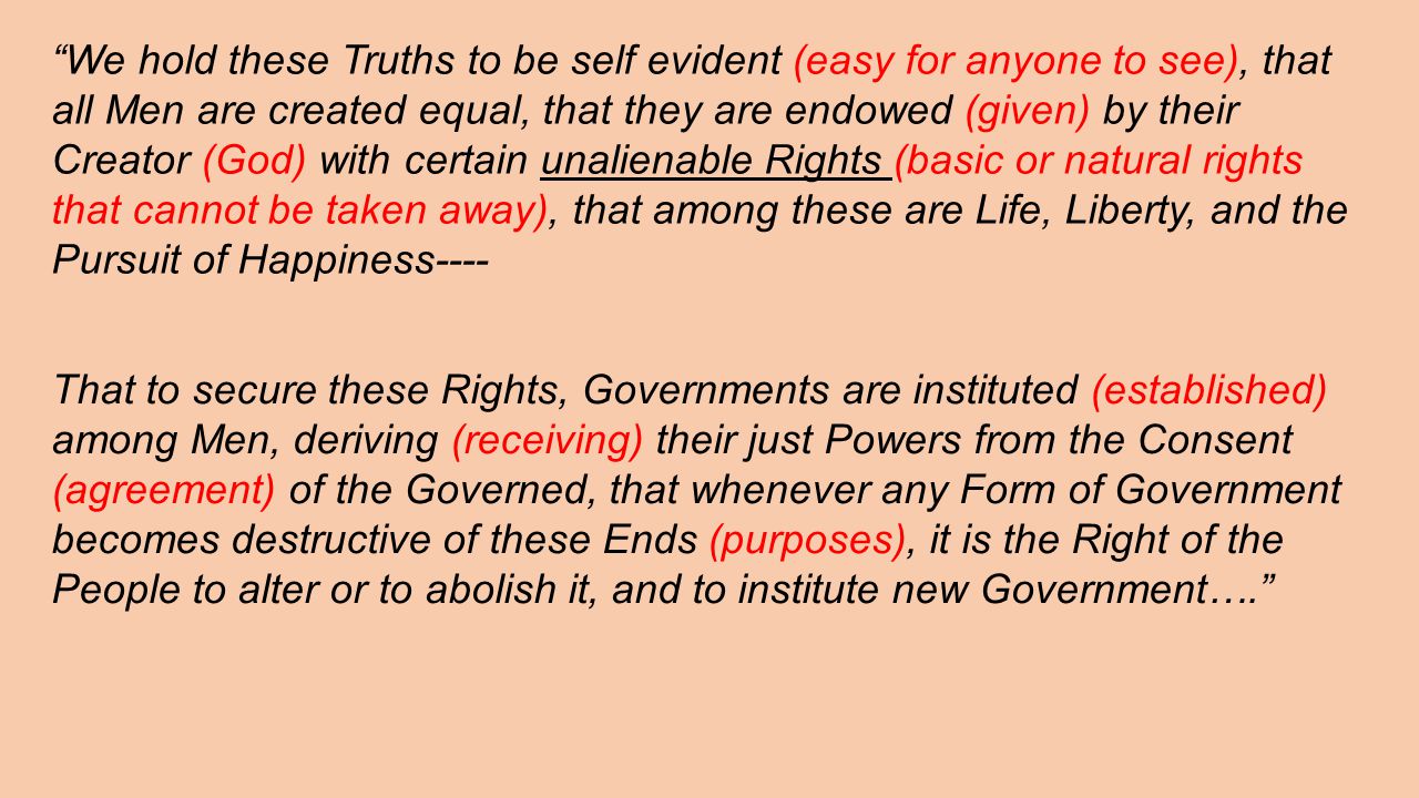We hold these Truths to be self evident (easy for anyone to see), that all Men are created equal, that they are endowed (given) by their Creator (God) with certain unalienable Rights (basic or natural rights that cannot be taken away), that among these are Life, Liberty, and the Pursuit of Happiness---- That to secure these Rights, Governments are instituted (established) among Men, deriving (receiving) their just Powers from the Consent (agreement) of the Governed, that whenever any Form of Government becomes destructive of these Ends (purposes), it is the Right of the People to alter or to abolish it, and to institute new Government….