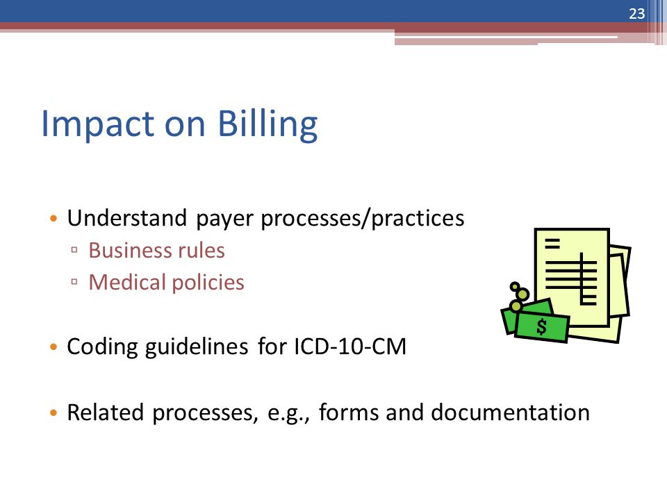 Impact on Billing Understand payer processes/practices ▫ Business rules ▫ Medical policies Coding guidelines for ICD-10-CM Related processes, e.g., forms and documentation 23