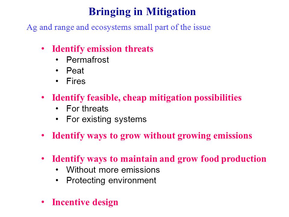 Bringing in Mitigation Ag and range and ecosystems small part of the issue Identify emission threats Permafrost Peat Fires Identify feasible, cheap mitigation possibilities For threats For existing systems Identify ways to grow without growing emissions Identify ways to maintain and grow food production Without more emissions Protecting environment Incentive design