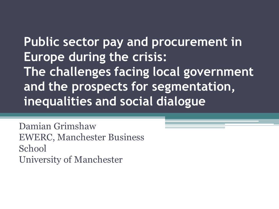 Public sector pay and procurement in Europe during the crisis: The challenges facing local government and the prospects for segmentation, inequalities and social dialogue Damian Grimshaw EWERC, Manchester Business School University of Manchester