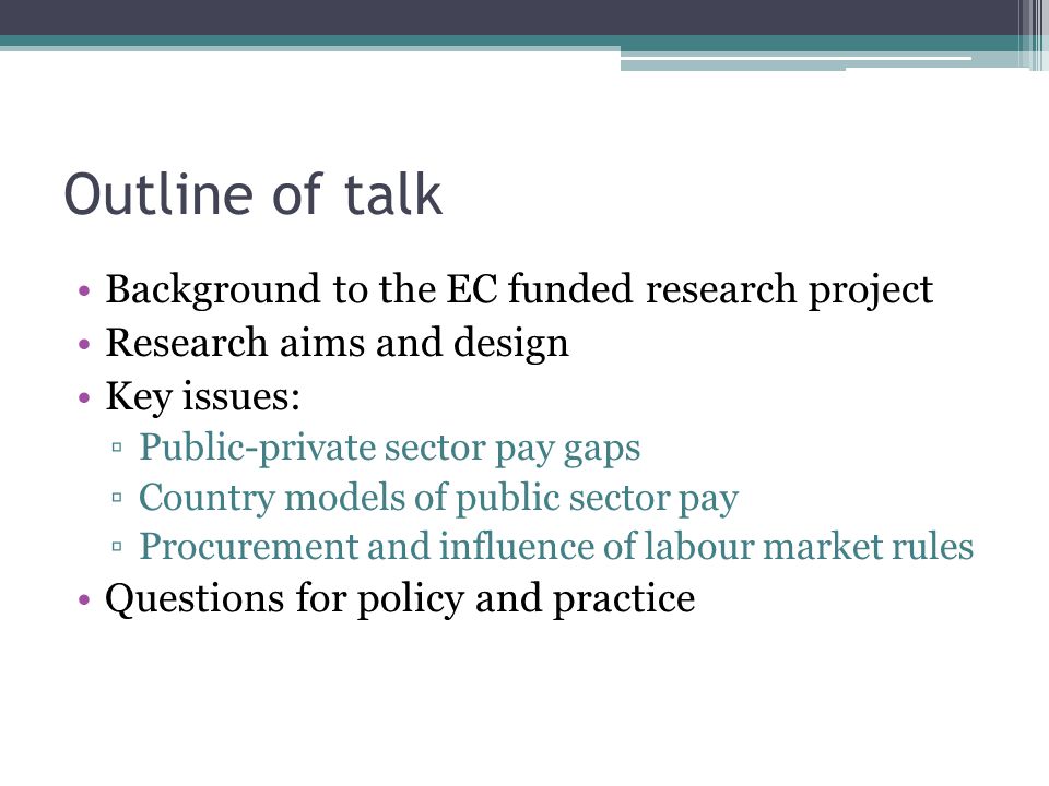 Outline of talk Background to the EC funded research project Research aims and design Key issues: ▫Public-private sector pay gaps ▫Country models of public sector pay ▫Procurement and influence of labour market rules Questions for policy and practice