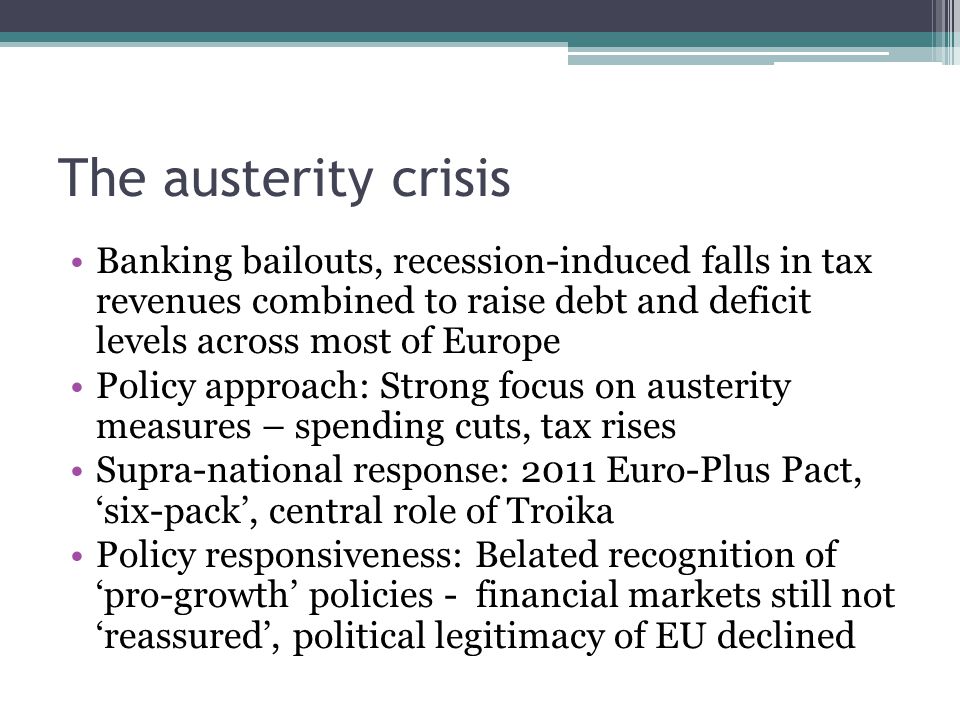The austerity crisis Banking bailouts, recession-induced falls in tax revenues combined to raise debt and deficit levels across most of Europe Policy approach: Strong focus on austerity measures – spending cuts, tax rises Supra-national response: 2011 Euro-Plus Pact, ‘six-pack’, central role of Troika Policy responsiveness: Belated recognition of ‘pro-growth’ policies - financial markets still not ‘reassured’, political legitimacy of EU declined