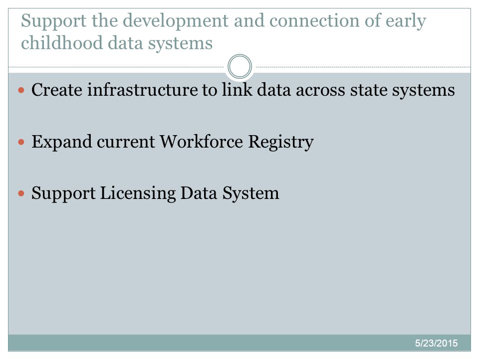 5/23/2015 Create infrastructure to link data across state systems Expand current Workforce Registry Support Licensing Data System Support the development and connection of early childhood data systems