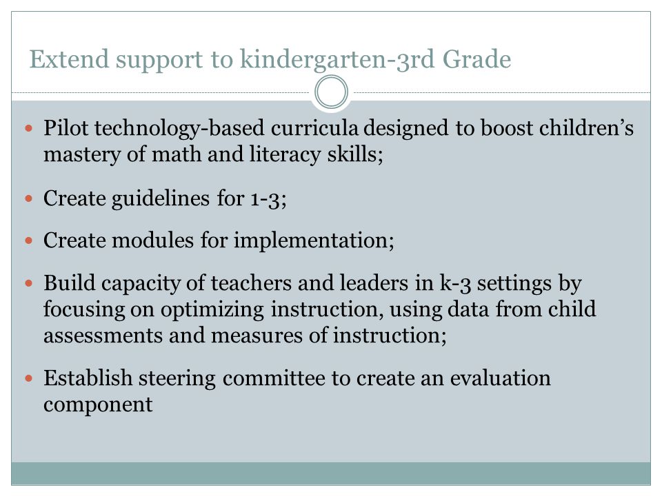 Extend support to kindergarten-3rd Grade Pilot technology-based curricula designed to boost children’s mastery of math and literacy skills; Create guidelines for 1-3; Create modules for implementation; Build capacity of teachers and leaders in k-3 settings by focusing on optimizing instruction, using data from child assessments and measures of instruction; Establish steering committee to create an evaluation component