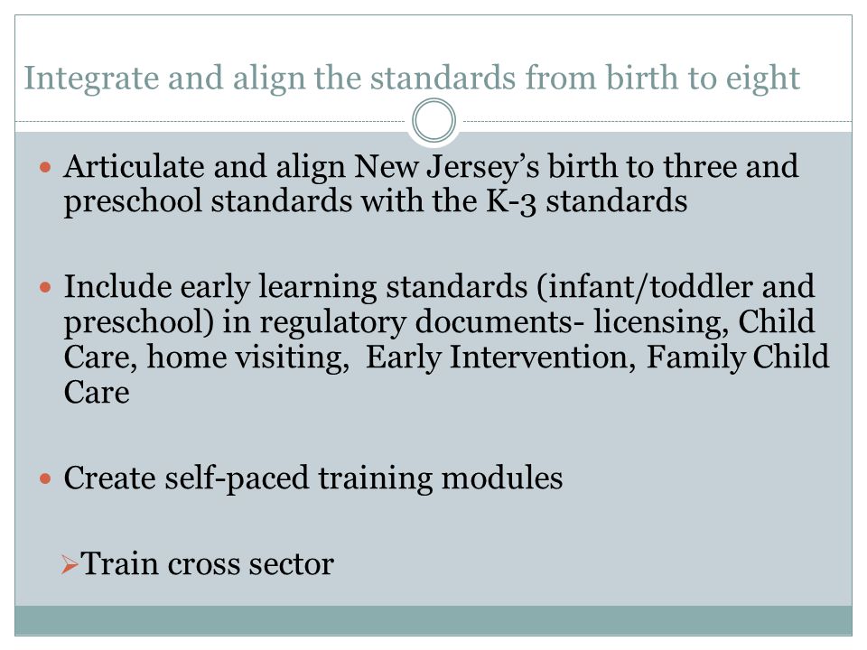 Integrate and align the standards from birth to eight Articulate and align New Jersey’s birth to three and preschool standards with the K-3 standards Include early learning standards (infant/toddler and preschool) in regulatory documents- licensing, Child Care, home visiting, Early Intervention, Family Child Care Create self-paced training modules  Train cross sector