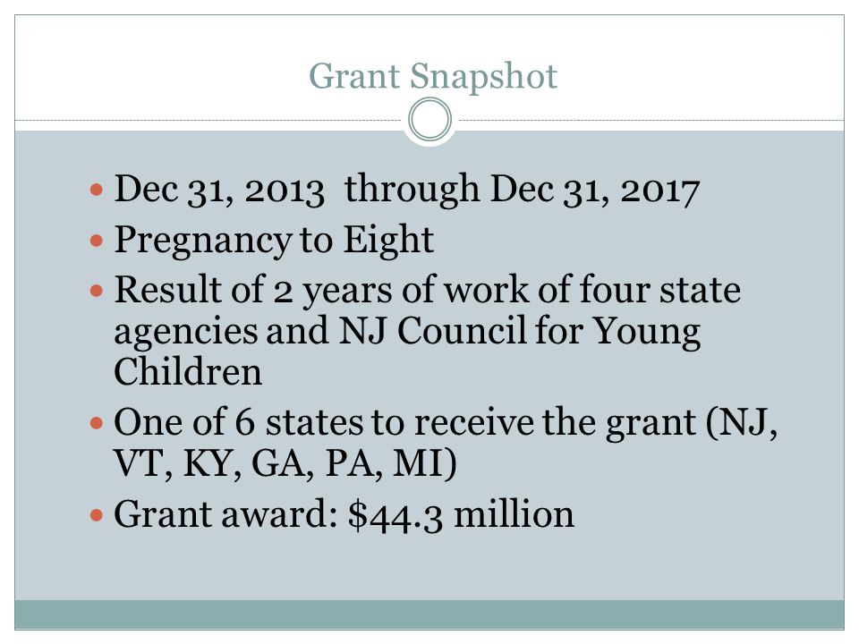 Grant Snapshot Dec 31, 2013 through Dec 31, 2017 Pregnancy to Eight Result of 2 years of work of four state agencies and NJ Council for Young Children One of 6 states to receive the grant (NJ, VT, KY, GA, PA, MI) Grant award: $44.3 million