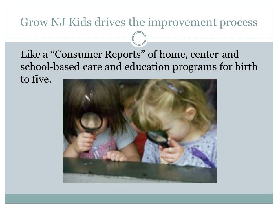 Grow NJ Kids drives the improvement process Like a Consumer Reports of home, center and school-based care and education programs for birth to five.