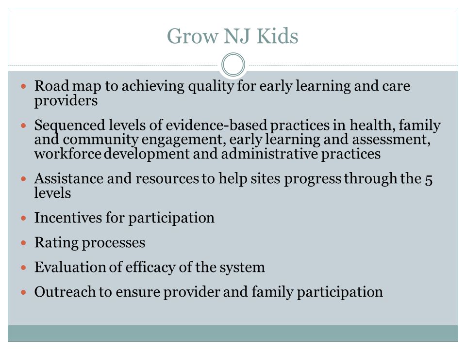 Grow NJ Kids Road map to achieving quality for early learning and care providers Sequenced levels of evidence-based practices in health, family and community engagement, early learning and assessment, workforce development and administrative practices Assistance and resources to help sites progress through the 5 levels Incentives for participation Rating processes Evaluation of efficacy of the system Outreach to ensure provider and family participation