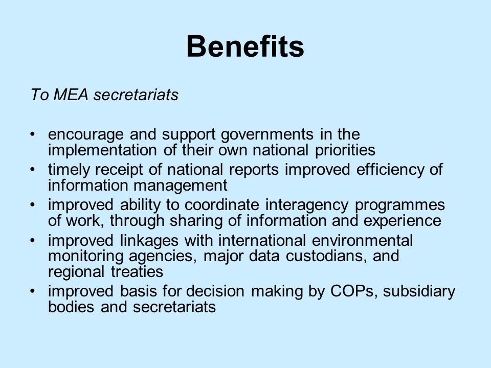 Benefits To MEA secretariats encourage and support governments in the implementation of their own national priorities timely receipt of national reports improved efficiency of information management improved ability to coordinate interagency programmes of work, through sharing of information and experience improved linkages with international environmental monitoring agencies, major data custodians, and regional treaties improved basis for decision making by COPs, subsidiary bodies and secretariats