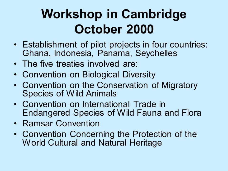 Workshop in Cambridge October 2000 Establishment of pilot projects in four countries: Ghana, Indonesia, Panama, Seychelles The five treaties involved are: Convention on Biological Diversity Convention on the Conservation of Migratory Species of Wild Animals Convention on International Trade in Endangered Species of Wild Fauna and Flora Ramsar Convention Convention Concerning the Protection of the World Cultural and Natural Heritage