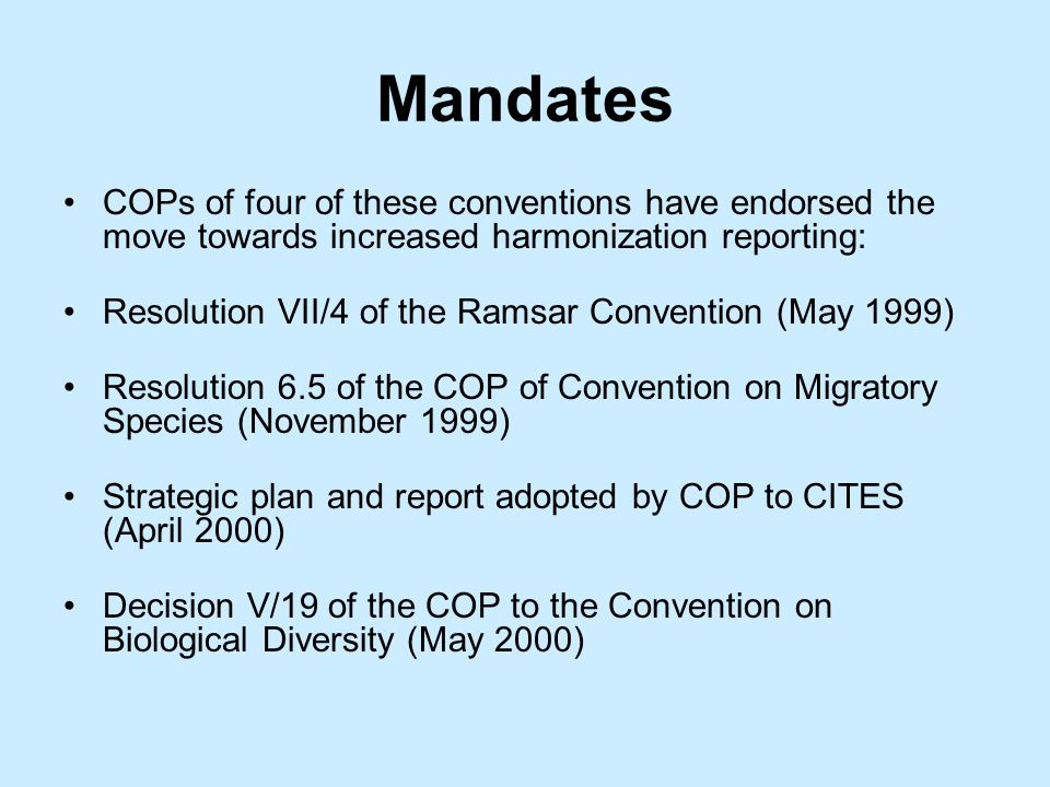 Mandates COPs of four of these conventions have endorsed the move towards increased harmonization reporting: Resolution VII/4 of the Ramsar Convention (May 1999) Resolution 6.5 of the COP of Convention on Migratory Species (November 1999) Strategic plan and report adopted by COP to CITES (April 2000) Decision V/19 of the COP to the Convention on Biological Diversity (May 2000)