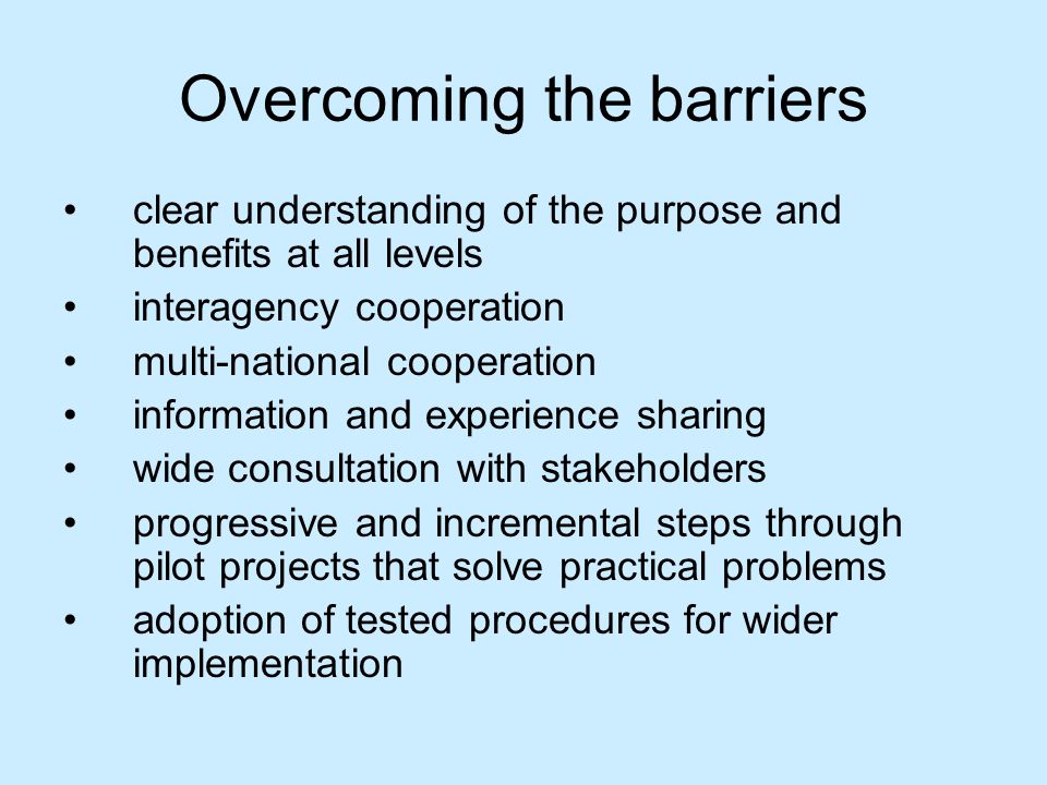 Overcoming the barriers clear understanding of the purpose and benefits at all levels interagency cooperation multi-national cooperation information and experience sharing wide consultation with stakeholders progressive and incremental steps through pilot projects that solve practical problems adoption of tested procedures for wider implementation