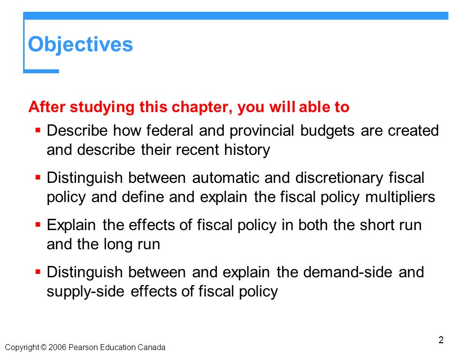 Copyright © 2006 Pearson Education Canada Objectives After studying this chapter, you will able to  Describe how federal and provincial budgets are created and describe their recent history  Distinguish between automatic and discretionary fiscal policy and define and explain the fiscal policy multipliers  Explain the effects of fiscal policy in both the short run and the long run  Distinguish between and explain the demand-side and supply-side effects of fiscal policy 2