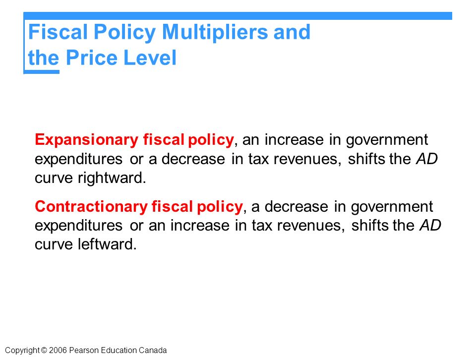 Fiscal Policy Multipliers and the Price Level Expansionary fiscal policy, an increase in government expenditures or a decrease in tax revenues, shifts the AD curve rightward.