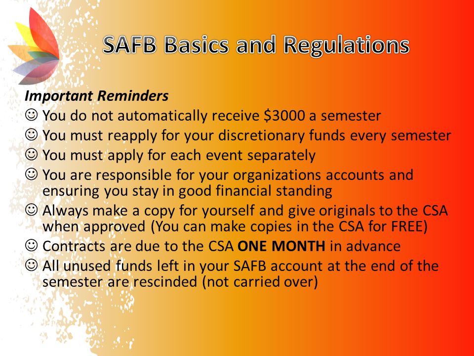Important Reminders You do not automatically receive $3000 a semester You must reapply for your discretionary funds every semester You must apply for each event separately You are responsible for your organizations accounts and ensuring you stay in good financial standing Always make a copy for yourself and give originals to the CSA when approved (You can make copies in the CSA for FREE) Contracts are due to the CSA ONE MONTH in advance All unused funds left in your SAFB account at the end of the semester are rescinded (not carried over)