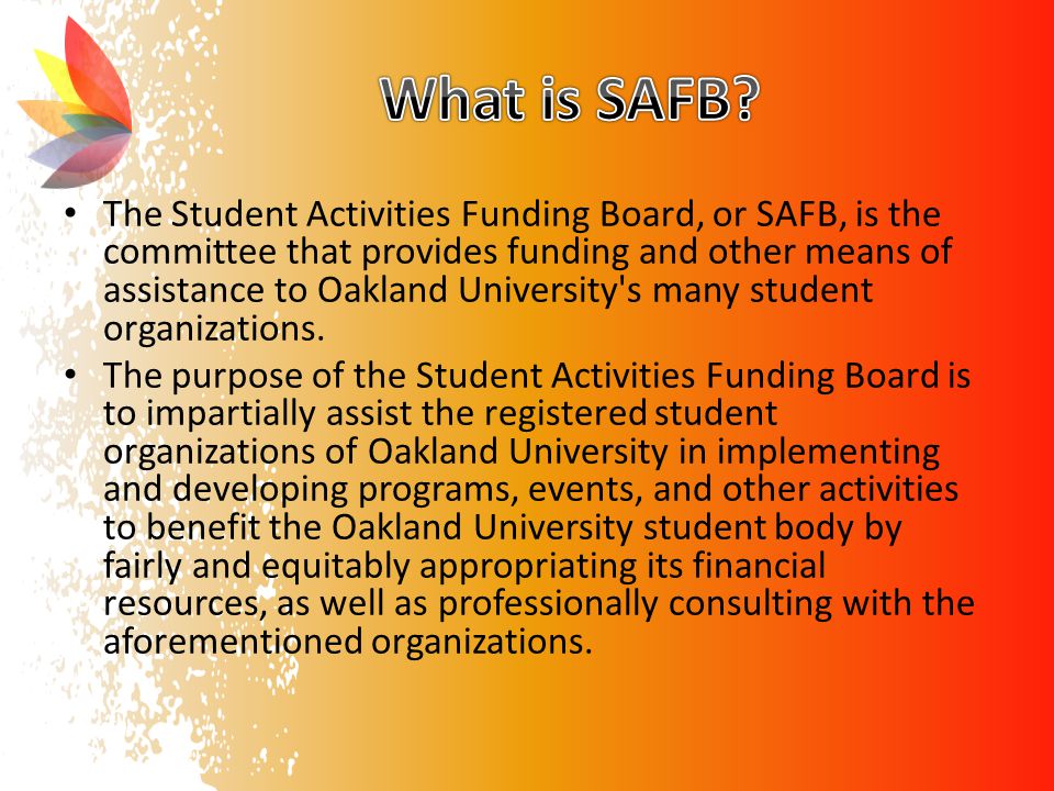 The Student Activities Funding Board, or SAFB, is the committee that provides funding and other means of assistance to Oakland University s many student organizations.