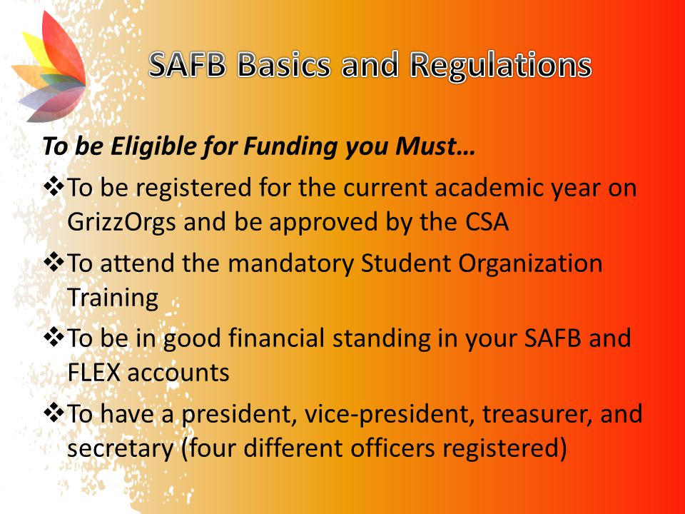 To be Eligible for Funding you Must…  To be registered for the current academic year on GrizzOrgs and be approved by the CSA  To attend the mandatory Student Organization Training  To be in good financial standing in your SAFB and FLEX accounts  To have a president, vice-president, treasurer, and secretary (four different officers registered)