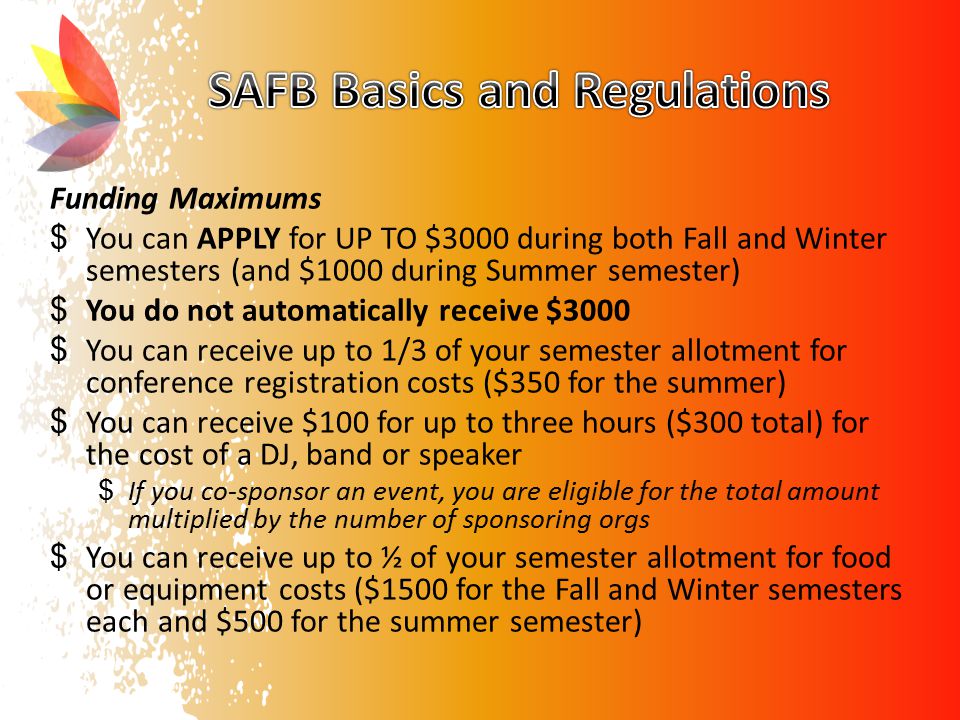 Funding Maximums $ You can APPLY for UP TO $3000 during both Fall and Winter semesters (and $1000 during Summer semester) $ You do not automatically receive $3000 $ You can receive up to 1/3 of your semester allotment for conference registration costs ($350 for the summer) $ You can receive $100 for up to three hours ($300 total) for the cost of a DJ, band or speaker $ If you co-sponsor an event, you are eligible for the total amount multiplied by the number of sponsoring orgs $ You can receive up to ½ of your semester allotment for food or equipment costs ($1500 for the Fall and Winter semesters each and $500 for the summer semester)