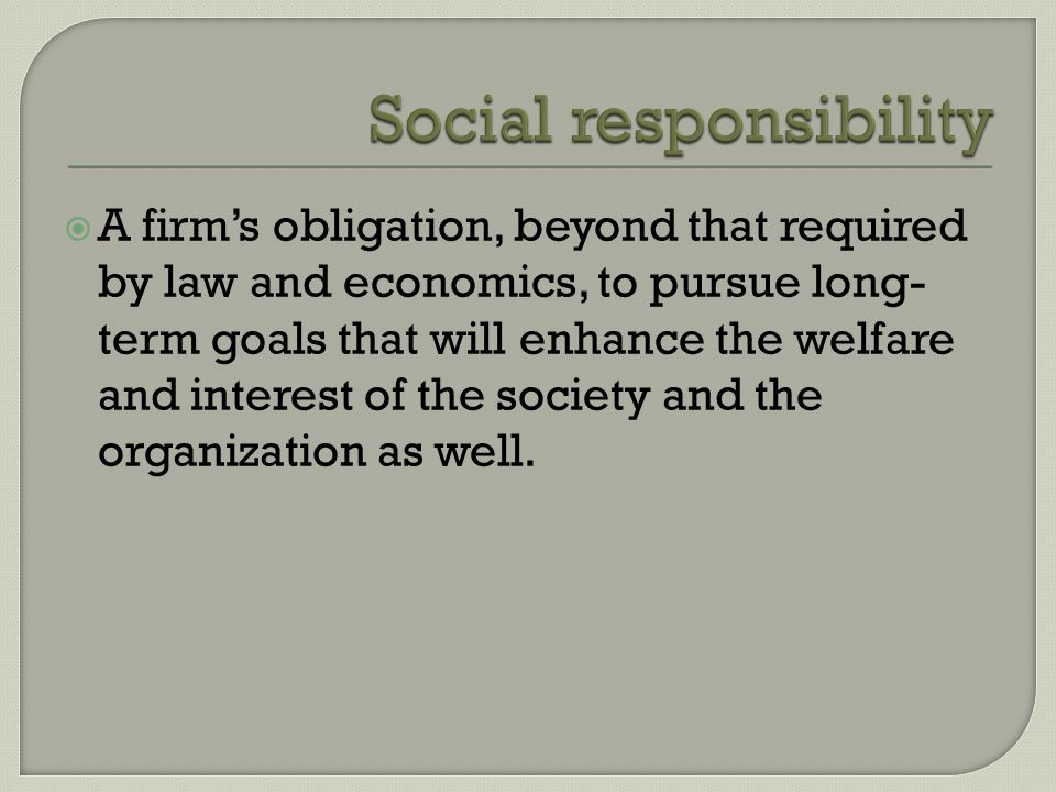  A firm’s obligation, beyond that required by law and economics, to pursue long- term goals that will enhance the welfare and interest of the society and the organization as well.