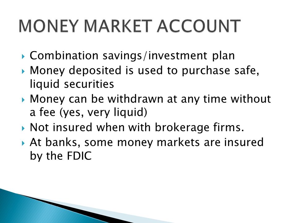  Combination savings/investment plan  Money deposited is used to purchase safe, liquid securities  Money can be withdrawn at any time without a fee (yes, very liquid)  Not insured when with brokerage firms.